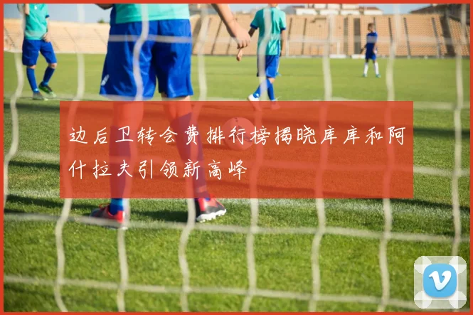 边后卫转会费排行榜揭晓库库和阿什拉夫引领新高峰