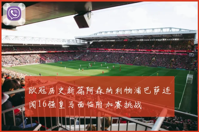 欧冠历史新篇阿森纳利物浦巴萨连闯16强皇马面临附加赛挑战