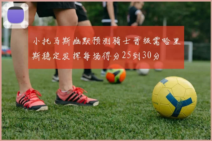 小托马斯幽默预测骑士晋级需哈里斯稳定发挥每场得分25到30分