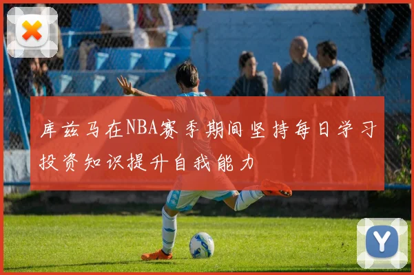 库兹马在NBA赛季期间坚持每日学习投资知识提升自我能力