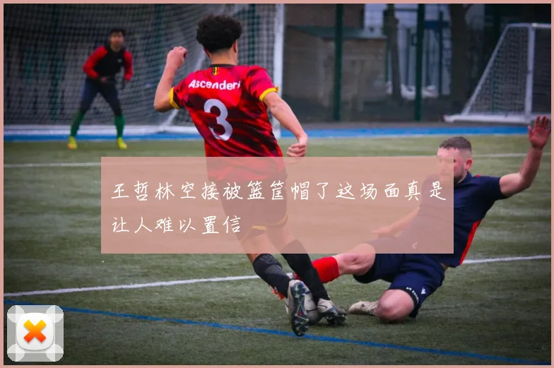 王哲林空接被篮筐帽了这场面真是让人难以置信