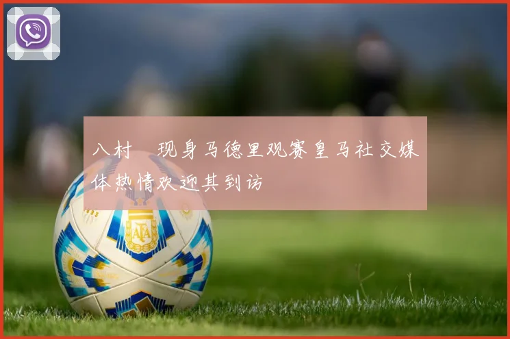 八村塁现身马德里观赛皇马社交媒体热情欢迎其到访