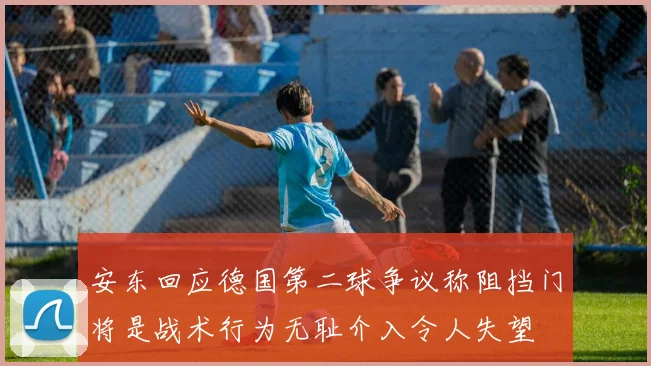 安东回应德国第二球争议称阻挡门将是战术行为无耻介入令人失望