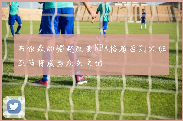 布伦森的崛起改变NBA格局否则文班亚马将成为众矢之的
