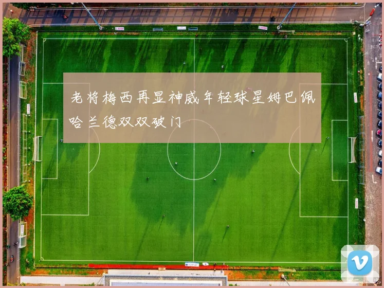 老将梅西再显神威年轻球星姆巴佩哈兰德双双破门