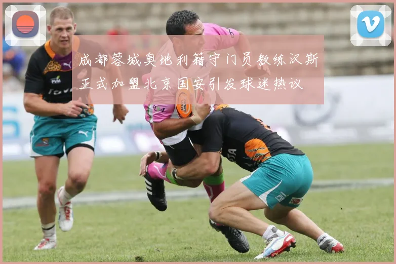 成都蓉城奥地利籍守门员教练汉斯正式加盟北京国安引发球迷热议