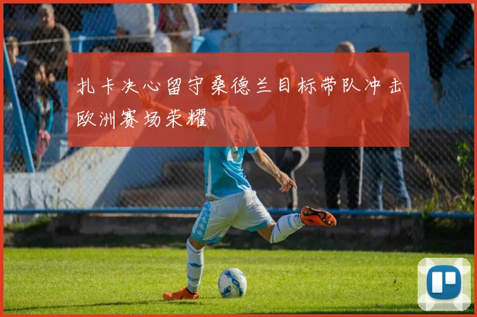 扎卡决心留守桑德兰目标带队冲击欧洲赛场荣耀
