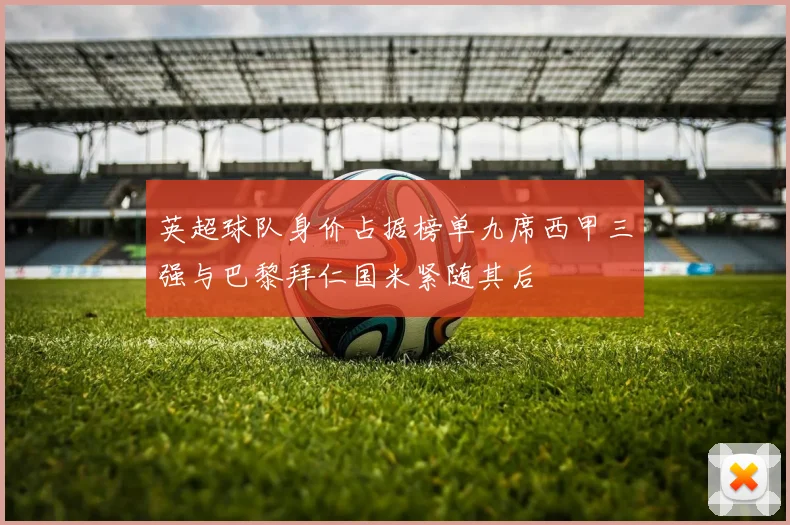 英超球队身价占据榜单九席西甲三强与巴黎拜仁国米紧随其后