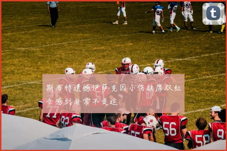 斯洛特遗憾伊萨克因小伤缺席双红会感到非常不走运