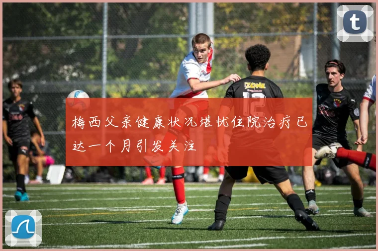 梅西父亲健康状况堪忧住院治疗已达一个月引发关注
