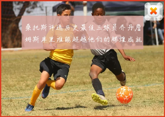 桑托斯评选历史最佳三球员乔丹詹姆斯库里谁能超越他们的辉煌成就