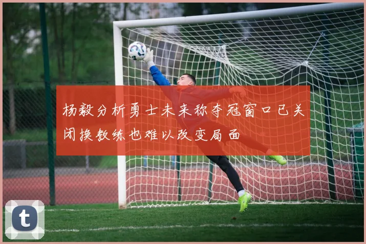 杨毅分析勇士未来称夺冠窗口已关闭换教练也难以改变局面