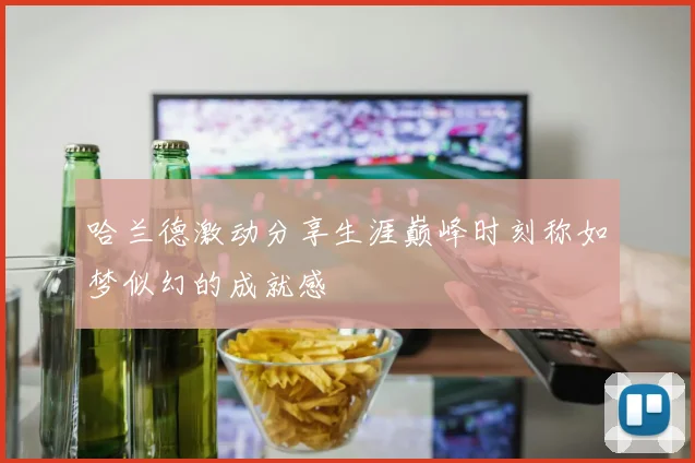哈兰德激动分享生涯巅峰时刻称如梦似幻的成就感