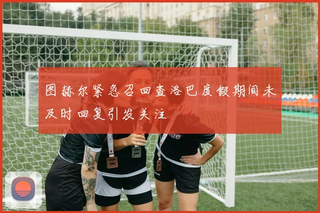 图赫尔紧急召回查洛巴度假期间未及时回复引发关注