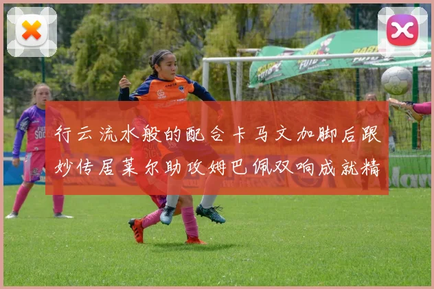 行云流水般的配合卡马文加脚后跟妙传居莱尔助攻姆巴佩双响成就精彩瞬间