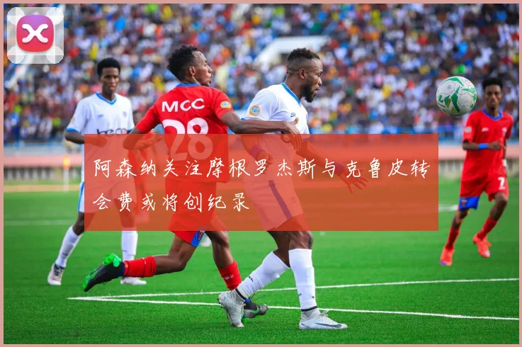 阿森纳关注摩根罗杰斯与克鲁皮转会费或将创纪录