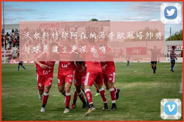 沃尔科特称阿森纳若夺欧冠塔帅将与球员建立更深共鸣
