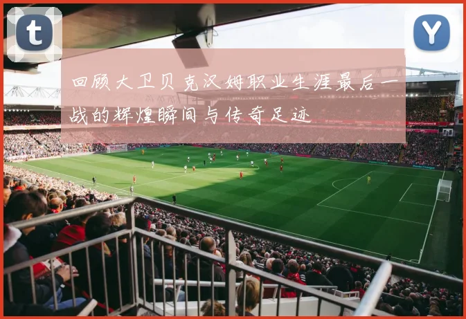 回顾大卫贝克汉姆职业生涯最后一战的辉煌瞬间与传奇足迹