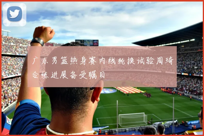 广东男篮热身赛内线轮换试验周琦合练进展备受瞩目