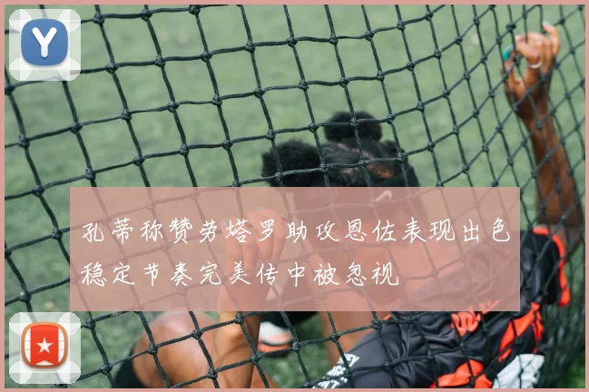 孔蒂称赞劳塔罗助攻恩佐表现出色稳定节奏完美传中被忽视
