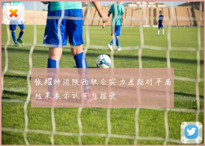 张耀坤谈陕西联合实力差距对平局结果表示认可与接受